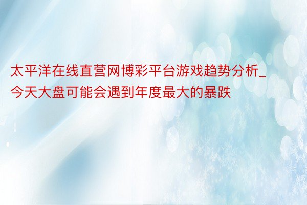 太平洋在线直营网博彩平台游戏趋势分析_今天大盘可能会遇到年度最大的暴跌