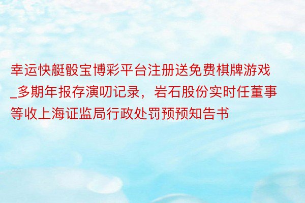 幸运快艇骰宝博彩平台注册送免费棋牌游戏_多期年报存演叨记录，岩石股份实时任董事等收上海证监局行政处罚预预知告书