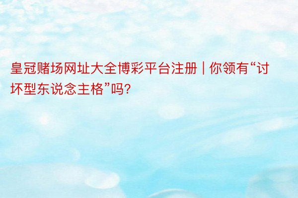 皇冠赌场网址大全博彩平台注册 | 你领有“讨坏型东说念主格”吗？