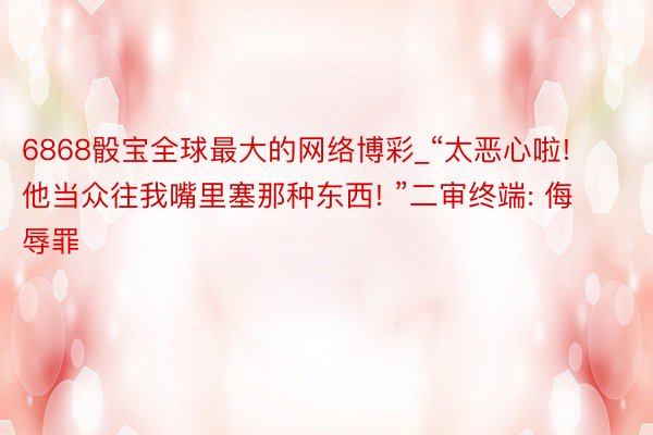 6868骰宝全球最大的网络博彩_“太恶心啦! 他当众往我嘴里塞那种东西! ”二审终端: 侮辱罪