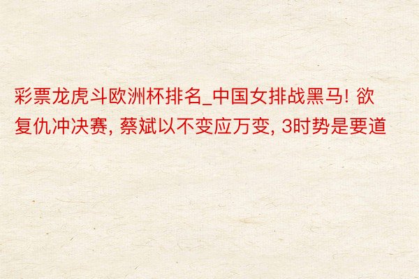彩票龙虎斗欧洲杯排名_中国女排战黑马! 欲复仇冲决赛, 蔡斌以不变应万变, 3时势是要道