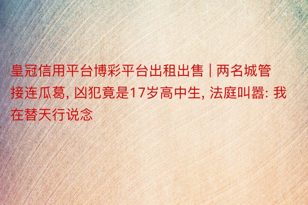 皇冠信用平台博彩平台出租出售 | 两名城管接连瓜葛, 凶犯竟是17岁高中生, 法庭叫嚣: 我在替天行说念