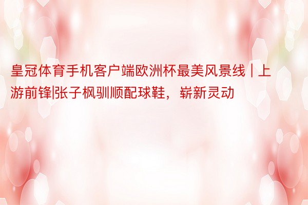 皇冠体育手机客户端欧洲杯最美风景线 | 上游前锋|张子枫驯顺配球鞋，崭新灵动