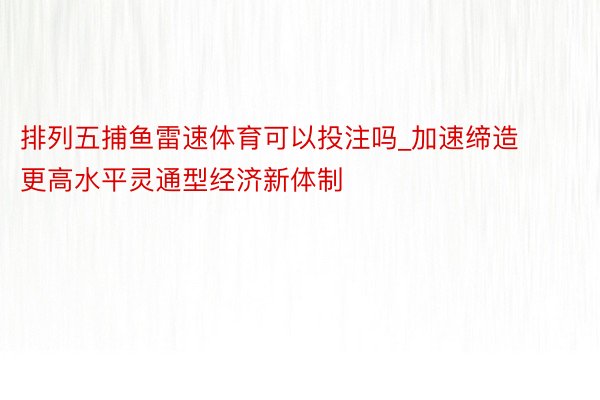 排列五捕鱼雷速体育可以投注吗_加速缔造更高水平灵通型经济新体制