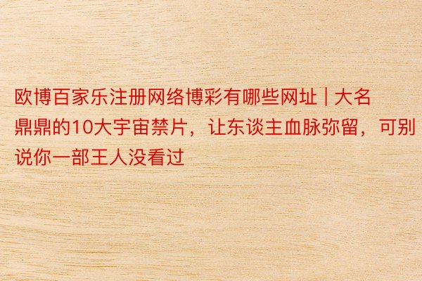 欧博百家乐注册网络博彩有哪些网址 | 大名鼎鼎的10大宇宙禁片，让东谈主血脉弥留，可别说你一部王人没看过