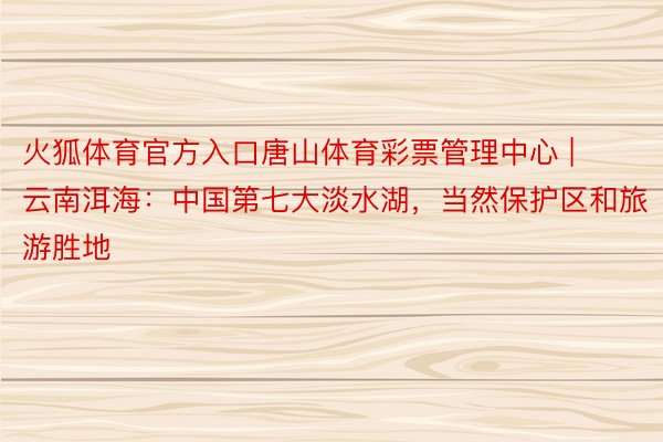 火狐体育官方入口唐山体育彩票管理中心 | 云南洱海：中国第七大淡水湖，当然保护区和旅游胜地