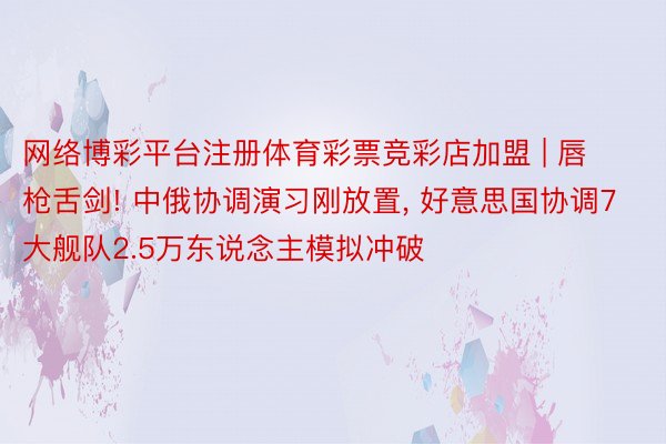 网络博彩平台注册体育彩票竞彩店加盟 | 唇枪舌剑! 中俄协调演习刚放置, 好意思国协调7大舰队2.5万东说念主模拟冲破