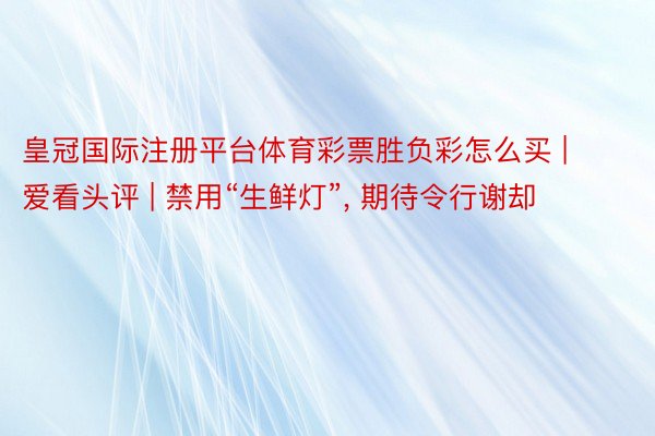 皇冠国际注册平台体育彩票胜负彩怎么买 | 爱看头评 | 禁用“生鲜灯”, 期待令行谢却