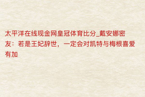 太平洋在线现金网皇冠体育比分_戴安娜密友：若是王妃辞世，一定会对凯特与梅根喜爱有加