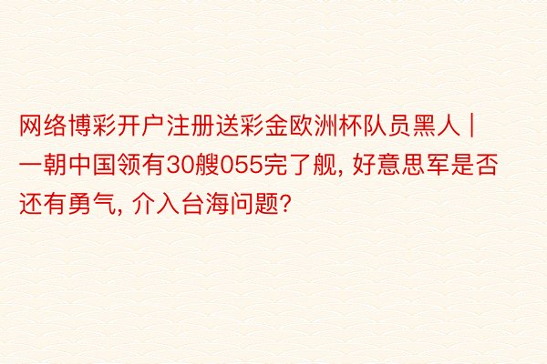 网络博彩开户注册送彩金欧洲杯队员黑人 | 一朝中国领有30艘055完了舰, 好意思军是否还有勇气, 介入台海问题?