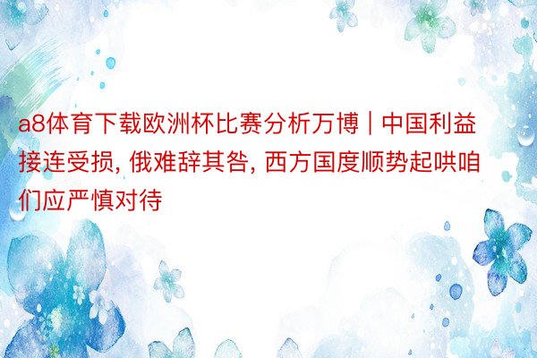 a8体育下载欧洲杯比赛分析万博 | 中国利益接连受损, 俄难辞其咎, 西方国度顺势起哄咱们应严慎对待