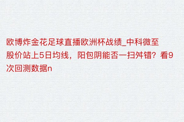 欧博炸金花足球直播欧洲杯战绩_中科微至股价站上5日均线，阳包阴能否一扫舛错？看9次回测数据n