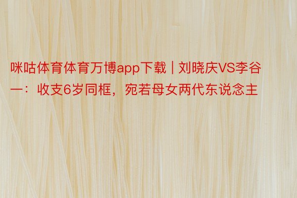 咪咕体育体育万博app下载 | 刘晓庆VS李谷一：收支6岁同框，宛若母女两代东说念主