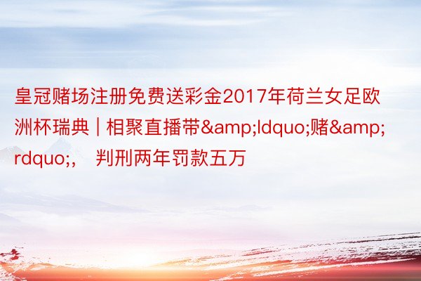 皇冠赌场注册免费送彩金2017年荷兰女足欧洲杯瑞典 | 相聚直播带&ldquo;赌&rdquo;， 判刑两年罚款五万