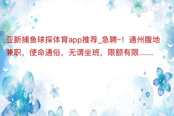 亚新捕鱼球探体育app推荐_急聘~！通州腹地兼职，使命通俗，无谓坐班，限额有限.......