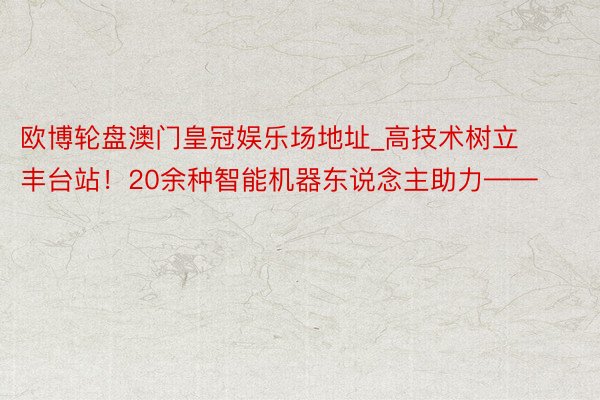 欧博轮盘澳门皇冠娱乐场地址_高技术树立丰台站！20余种智能机器东说念主助力——
