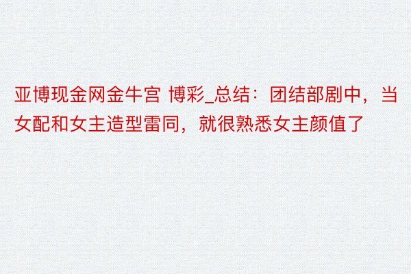 亚博现金网金牛宫 博彩_总结：团结部剧中，当女配和女主造型雷同，就很熟悉女主颜值了