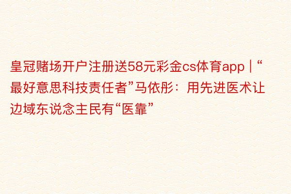 皇冠赌场开户注册送58元彩金cs体育app | “最好意思科技责任者”马依彤：用先进医术让边域东说念主民有“医靠”