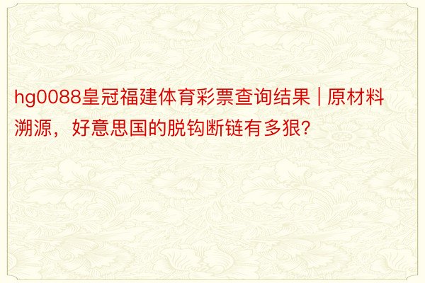 hg0088皇冠福建体育彩票查询结果 | 原材料溯源，好意思国的脱钩断链有多狠？