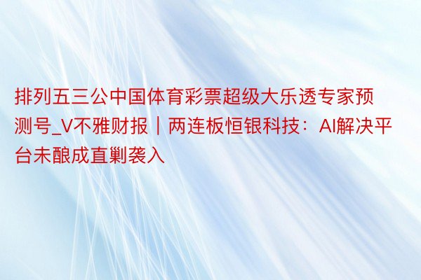 排列五三公中国体育彩票超级大乐透专家预测号_V不雅财报｜两连板恒银科技：AI解决平台未酿成直剿袭入
