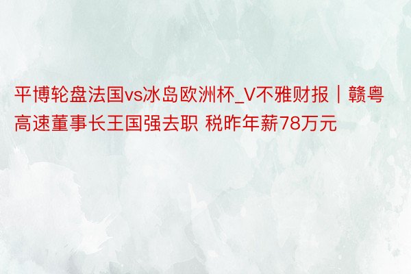 平博轮盘法国vs冰岛欧洲杯_V不雅财报｜赣粤高速董事长王国强去职 税昨年薪78万元