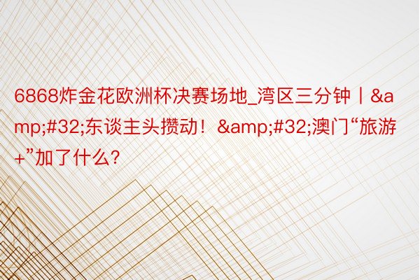 6868炸金花欧洲杯决赛场地_湾区三分钟丨&#32;东谈主头攒动！&#32;澳门“旅游+”加了什么？