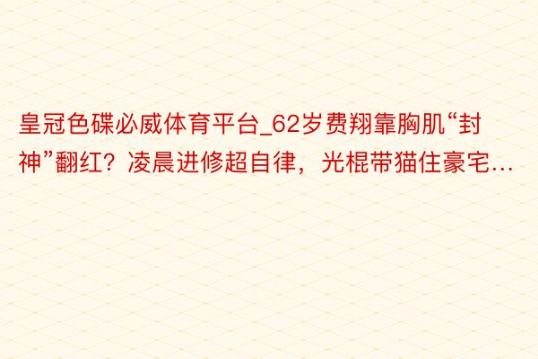 皇冠色碟必威体育平台_62岁费翔靠胸肌“封神”翻红？凌晨进修超自律，光棍带猫住豪宅…
