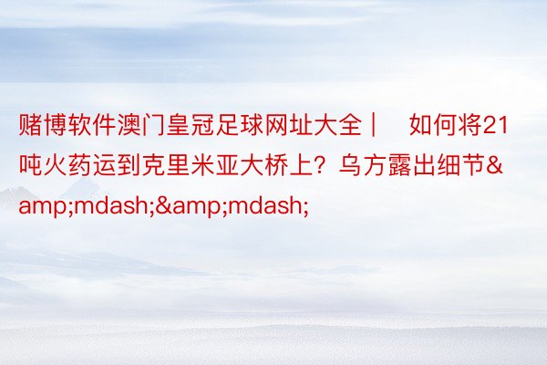 赌博软件澳门皇冠足球网址大全 | ​如何将21吨火药运到克里米亚大桥上？乌方露出细节&mdash;&mdash;