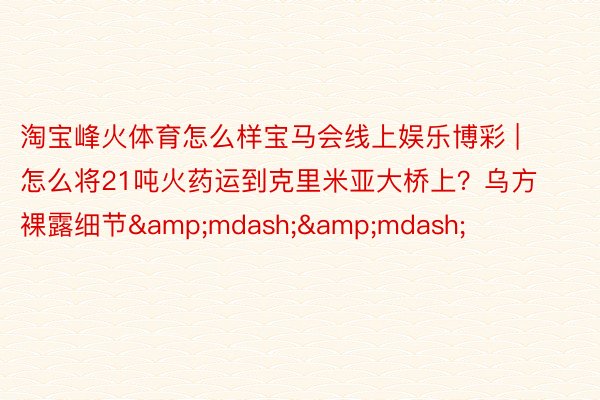 淘宝峰火体育怎么样宝马会线上娱乐博彩 | ​怎么将21吨火药运到克里米亚大桥上？乌方裸露细节&mdash;&mdash;