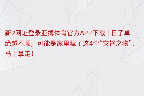 新2网址登录亚搏体育官方APP下载 | 日子卓绝越不顺，可能是家里藏了这4个“灾祸之物”，马上拿走！