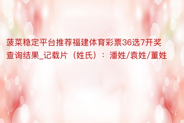 菠菜稳定平台推荐福建体育彩票36选7开奖查询结果_记载片(姓氏):潘姓/袁姓/董姓