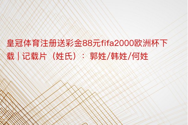 皇冠体育注册送彩金88元fifa2000欧洲杯下载 | 记载片（姓氏）：郭姓/韩姓/何姓