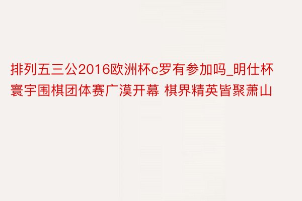 排列五三公2016欧洲杯c罗有参加吗_明仕杯寰宇围棋团体赛广漠开幕 棋界精英皆聚萧山