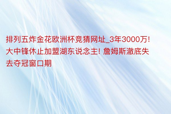 排列五炸金花欧洲杯竞猜网址_3年3000万! 大中锋休止加盟湖东说念主! 詹姆斯澈底失去夺冠窗口期