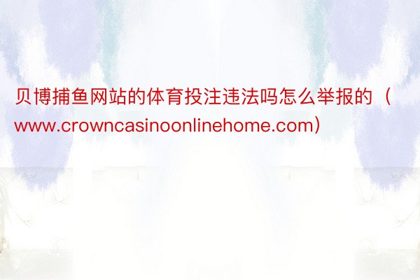 贝博捕鱼网站的体育投注违法吗怎么举报的（www.crowncasinoonlinehome.com）