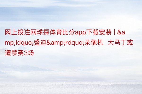 网上投注网球探体育比分app下载安装 | &ldquo;蹙迫&rdquo;录像机  大马丁或遭禁赛3场
