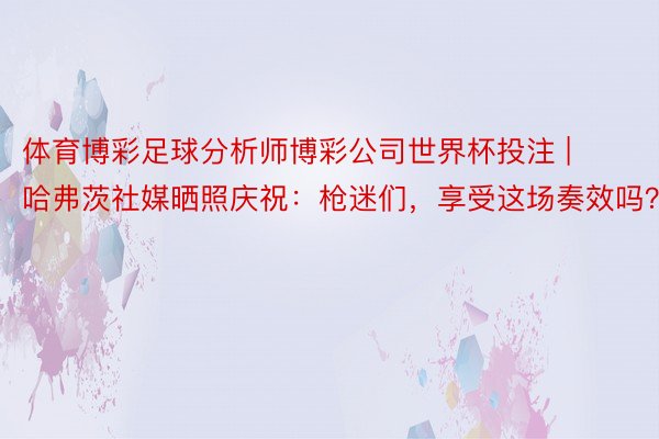 体育博彩足球分析师博彩公司世界杯投注 | 哈弗茨社媒晒照庆祝:枪迷们,享受这场奏效吗?