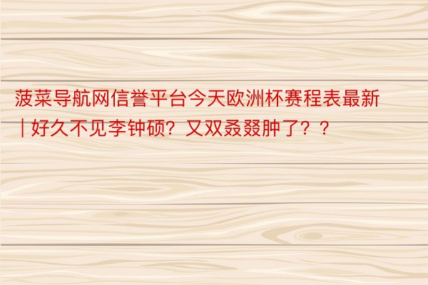 菠菜导航网信誉平台今天欧洲杯赛程表最新 | 好久不见李钟硕？又双叒叕肿了？？
