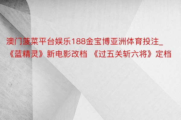澳门菠菜平台娱乐188金宝博亚洲体育投注_《蓝精灵》新电影改档 《过五关斩六将》定档
