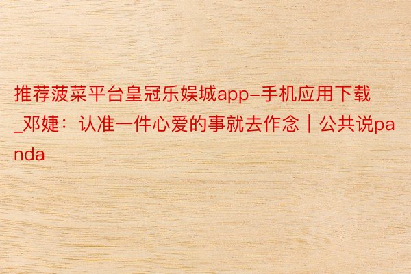 推荐菠菜平台皇冠乐娱城app-手机应用下载_邓婕:认准一件心爱的事就去作念|公共说panda