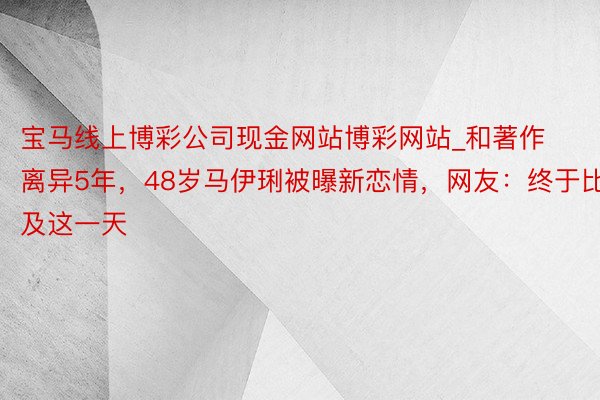 宝马线上博彩公司现金网站博彩网站_和著作离异5年,48岁马伊琍被曝新恋情,网友:终于比及这一天