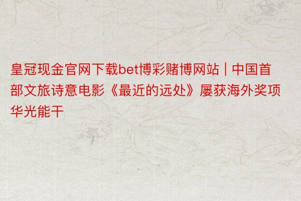 皇冠现金官网下载bet博彩赌博网站 | 中国首部文旅诗意电影《最近的远处》屡获海外奖项华光能干