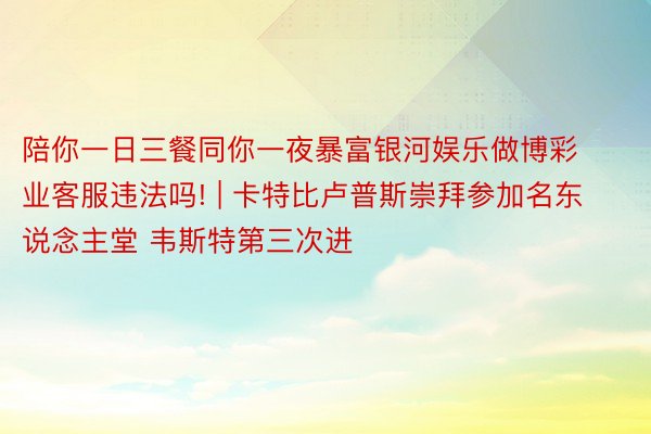 陪你一日三餐同你一夜暴富银河娱乐做博彩业客服违法吗! | 卡特比卢普斯崇拜参加名东说念主堂 韦斯特第三次进