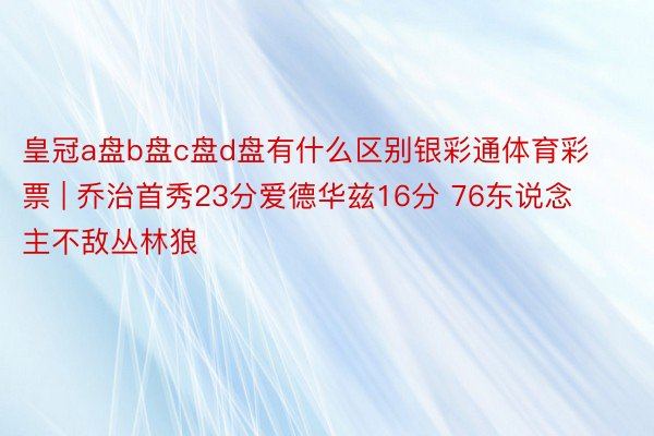 皇冠a盘b盘c盘d盘有什么区别银彩通体育彩票 | 乔治首秀23分爱德华兹16分 76东说念主不敌丛林狼