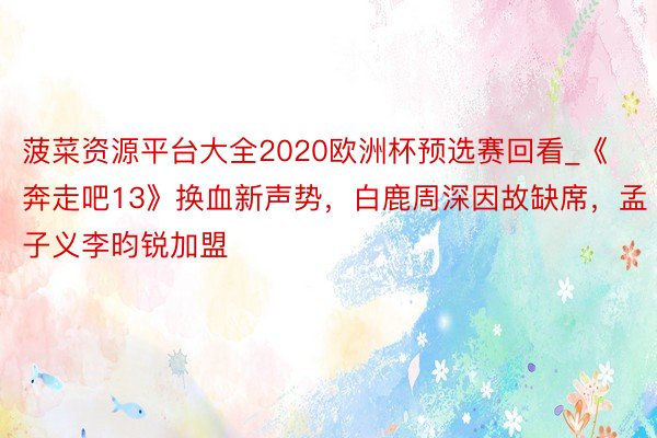 菠菜资源平台大全2020欧洲杯预选赛回看_《奔走吧13》换血新声势，白鹿周深因故缺席，孟子义李昀锐加盟