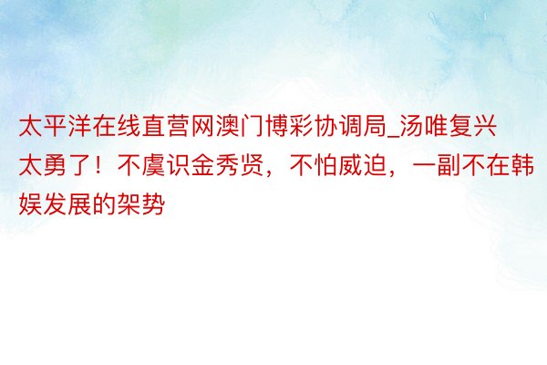 太平洋在线直营网澳门博彩协调局_汤唯复兴太勇了！不虞识金秀贤，不怕威迫，一副不在韩娱发展的架势