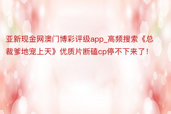 亚新现金网澳门博彩评级app_高频搜索《总裁爹地宠上天》优质片断磕cp停不下来了！