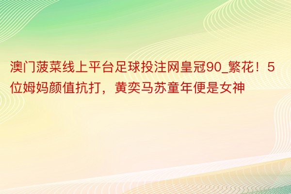 澳门菠菜线上平台足球投注网皇冠90_繁花！5位姆妈颜值抗打，黄奕马苏童年便是女神