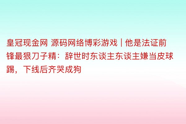 皇冠现金网 源码网络博彩游戏 | 他是法证前锋最狠刀子精：辞世时东谈主东谈主嫌当皮球踢，下线后齐哭成狗
