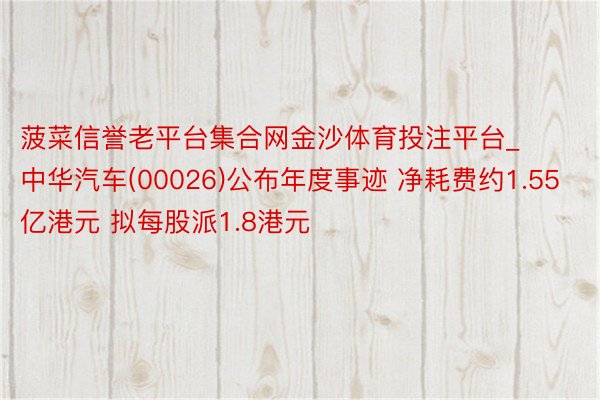 菠菜信誉老平台集合网金沙体育投注平台_中华汽车(00026)公布年度事迹 净耗费约1.55亿港元 拟每股派1.8港元